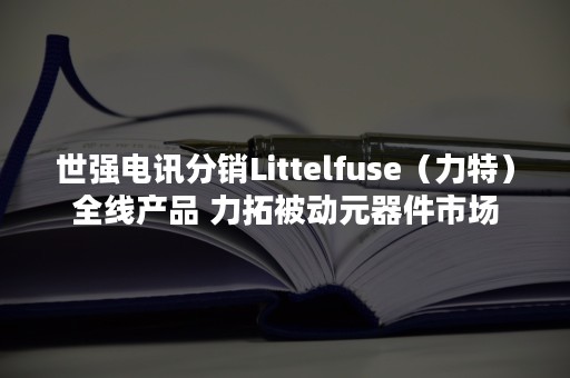 世强电讯分销Littelfuse（力特）全线产品 力拓被动元器件市场