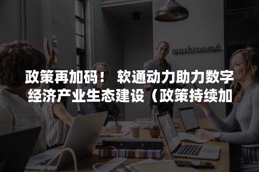 政策再加码！ 软通动力助力数字经济产业生态建设（政策持续加码）