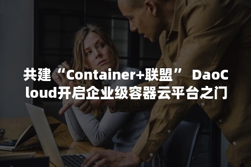 共建“Container+联盟” DaoCloud开启企业级容器云平台之门