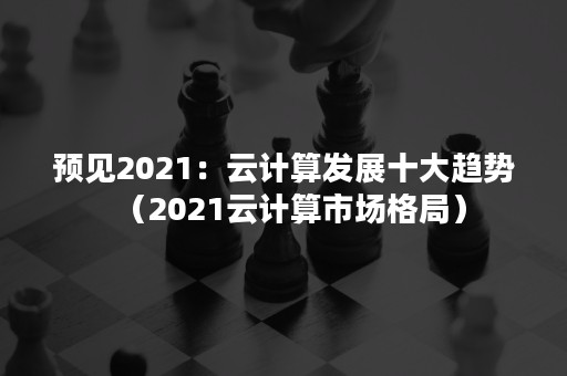 预见2021：云计算发展十大趋势（2021云计算市场格局）