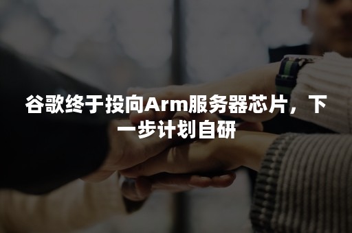 谷歌终于投向Arm服务器芯片，下一步计划自研