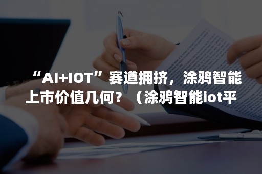 “AI+IOT”赛道拥挤，涂鸦智能上市价值几何？（涂鸦智能iot平台）