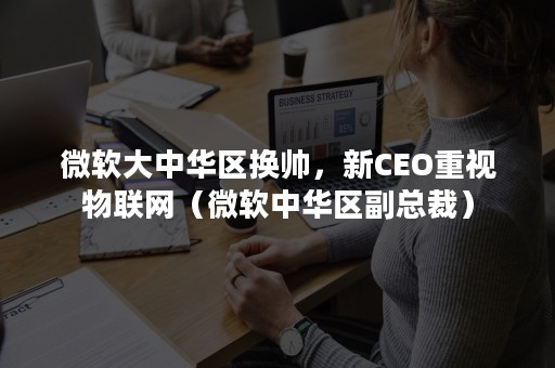 微软大中华区换帅，新CEO重视物联网（微软中华区副总裁）