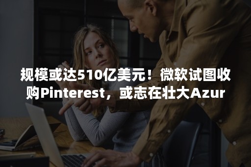 规模或达510亿美元！微软试图收购Pinterest，或志在壮大Azure云服务