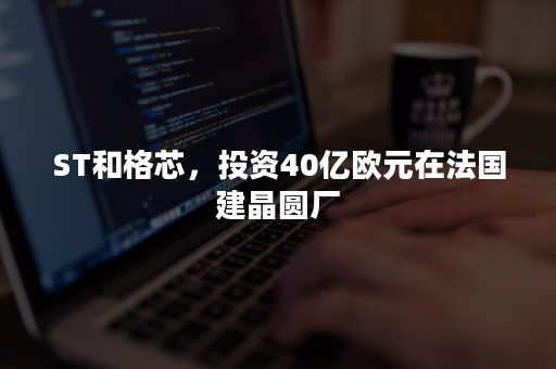 ST和格芯，投资40亿欧元在法国建晶圆厂