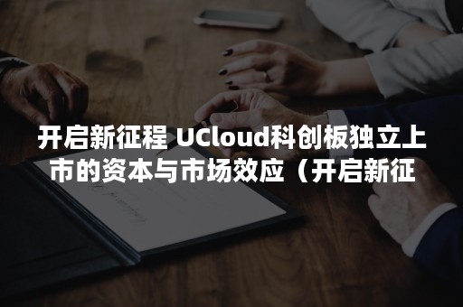 开启新征程 UCloud科创板独立上市的资本与市场效应（开启新征程的诗句）