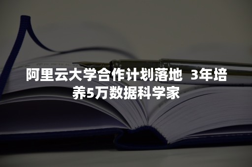 阿里云大学合作计划落地  3年培养5万数据科学家