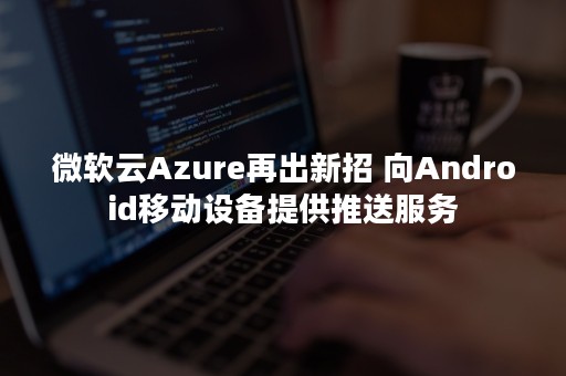 微软云Azure再出新招 向Android移动设备提供推送服务