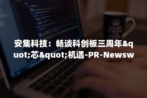 安集科技：畅谈科创板三周年"芯"机遇-PR-Newswire