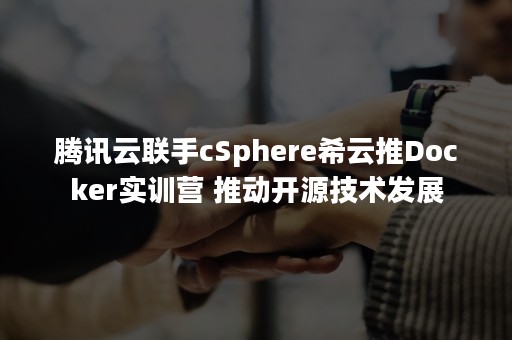 腾讯云联手cSphere希云推Docker实训营 推动开源技术发展