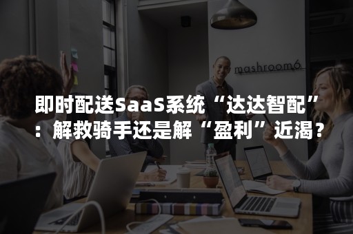 即时配送SaaS系统“达达智配”：解救骑手还是解“盈利”近渴？