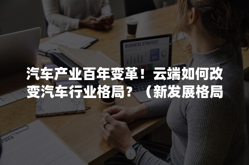 汽车产业百年变革！云端如何改变汽车行业格局？（新发展格局与汽车产业变革）