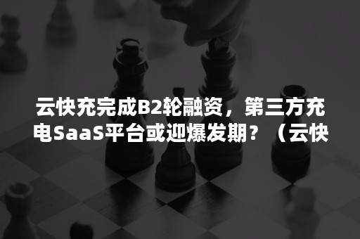 云快充完成B2轮融资，第三方充电SaaS平台或迎爆发期？（云快充是快充吗）