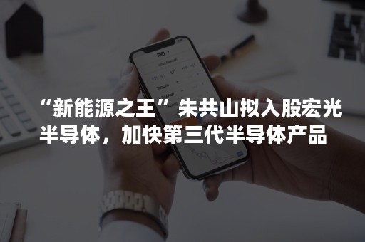 “新能源之王”朱共山拟入股宏光半导体，加快第三代半导体产品落地