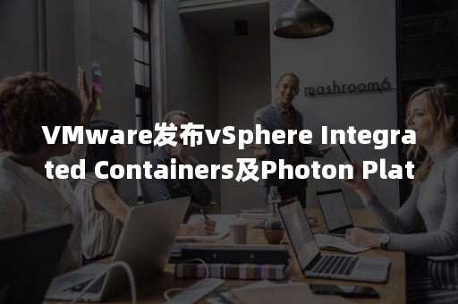 VMware发布vSphere Integrated Containers及Photon Platform预览版加速企业级原生云应用程序