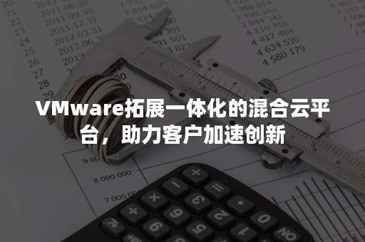 VMware拓展一体化的混合云平台，助力客户加速创新