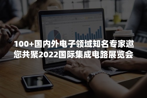 100+国内外电子领域知名专家邀您共聚2022国际集成电路展览会暨研讨会（IIC）