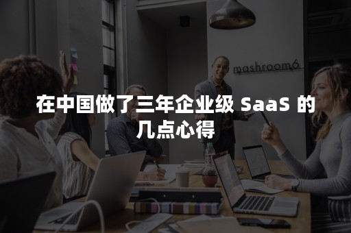 在中国做了三年企业级 SaaS 的几点心得