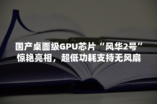 国产桌面级GPU芯片“风华2号”惊艳亮相，超低功耗支持无风扇设计