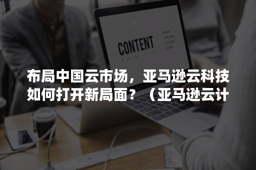 布局中国云市场，亚马逊云科技如何打开新局面？（亚马逊云计算在中国的发展）