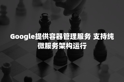 Google提供容器管理服务 支持纯微服务架构运行