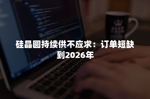 硅晶圆持续供不应求：订单短缺到2026年