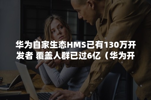 华为自家生态HMS已有130万开发者 覆盖人群已过6亿（华为开发者大会 hms）