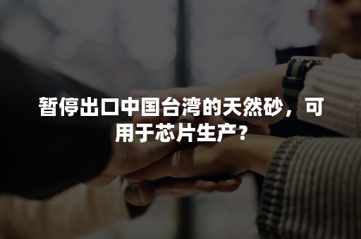 暂停出口中国台湾的天然砂，可用于芯片生产？