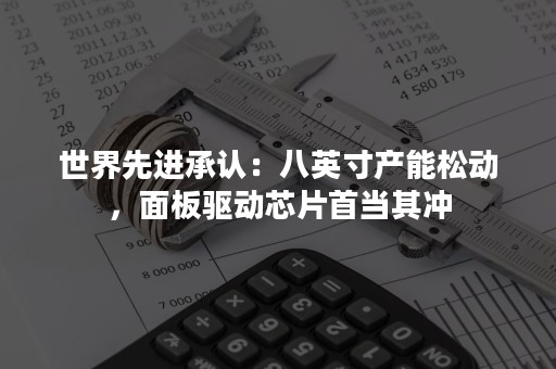 世界先进承认：八英寸产能松动，面板驱动芯片首当其冲