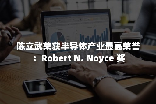 陈立武荣获半导体产业最高荣誉：Robert N. Noyce 奖