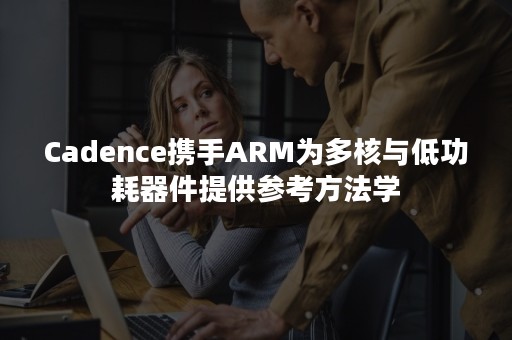 Cadence携手ARM为多核与低功耗器件提供参考方法学