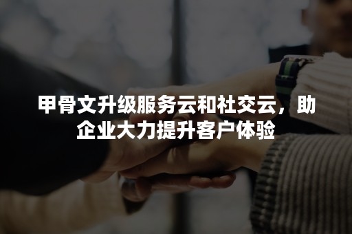 甲骨文升级服务云和社交云，助企业大力提升客户体验