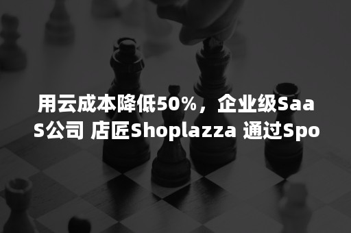 用云成本降低50%，企业级SaaS公司 店匠Shoplazza 通过SpotMax 高效上云（saas智能营销云平台的优势）