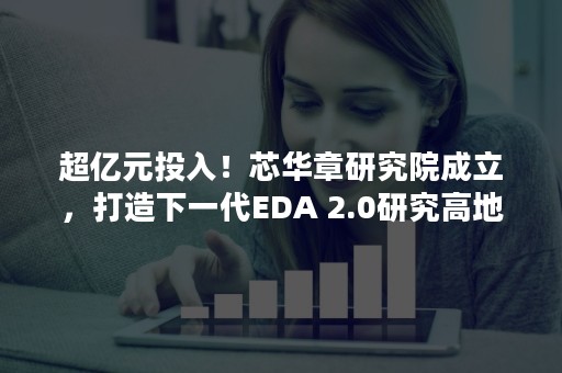 超亿元投入！芯华章研究院成立，打造下一代EDA 2.0研究高地