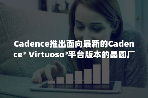 Cadence推出面向最新的Cadence® Virtuoso®平台版本的晶圆厂设计工具包