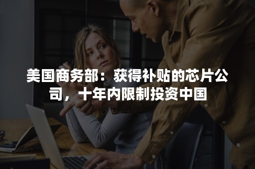 美国商务部：获得补贴的芯片公司，十年内限制投资中国