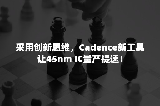 采用创新思维，Cadence新工具让45nm IC量产提速！