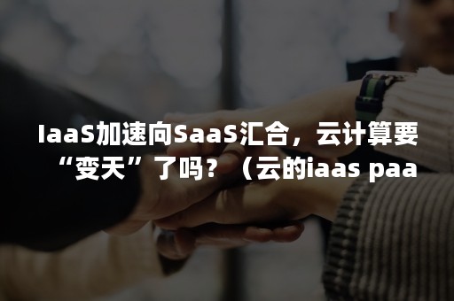 IaaS加速向SaaS汇合，云计算要“变天”了吗？（云的iaas paas saas）