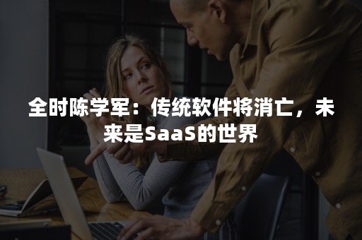 全时陈学军：传统软件将消亡，未来是SaaS的世界