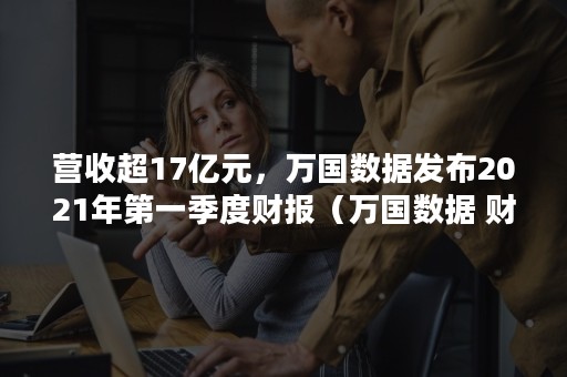 营收超17亿元，万国数据发布2021年第一季度财报（万国数据 财报）