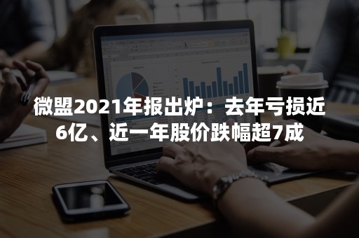 微盟2021年报出炉：去年亏损近6亿、近一年股价跌幅超7成