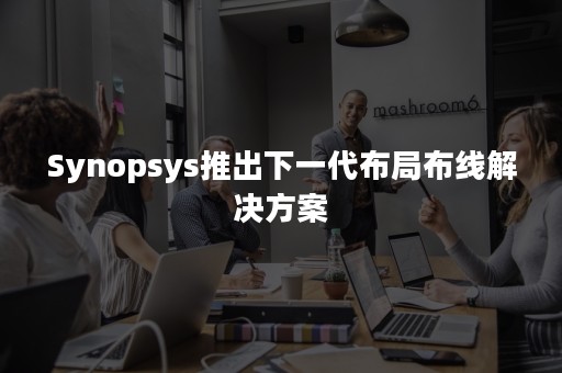 Synopsys推出下一代布局布线解决方案