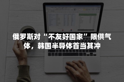 俄罗斯对“不友好国家”限供气体，韩国半导体首当其冲