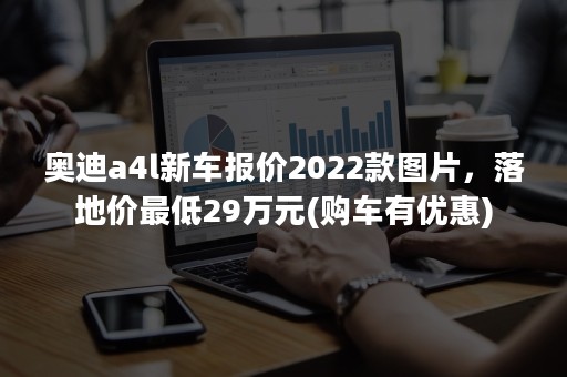 奥迪a4l新车报价2022款图片，落地价最低29万元(购车有优惠)