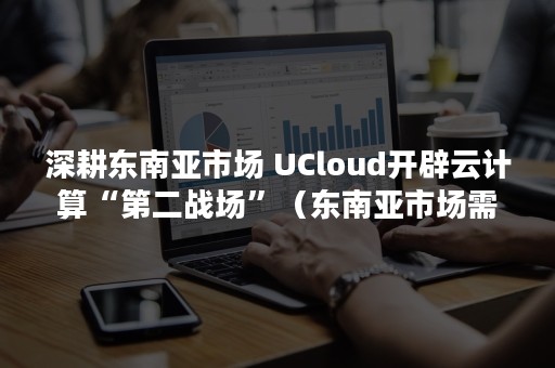 深耕东南亚市场 UCloud开辟云计算“第二战场”（东南亚市场需求）