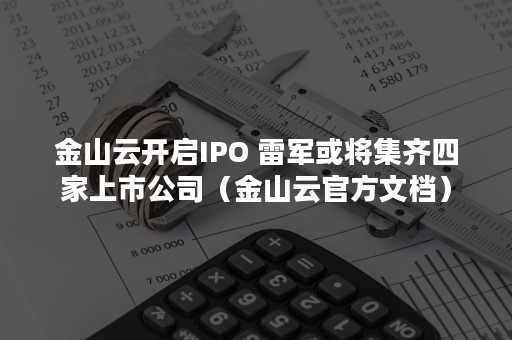 金山云开启IPO 雷军或将集齐四家上市公司（金山云官方文档）