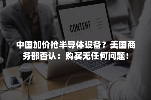 中国加价抢半导体设备？美国商务部否认：购买无任何问题！