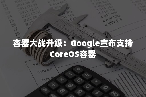 容器大战升级：Google宣布支持CoreOS容器