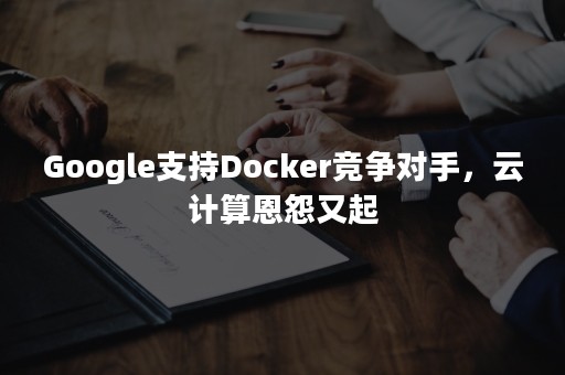 Google支持Docker竞争对手，云计算恩怨又起