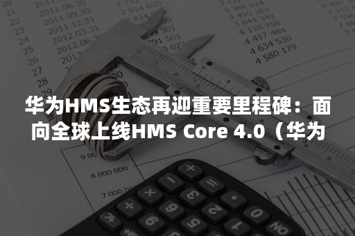 华为HMS生态再迎重要里程碑：面向全球上线HMS Core 4.0（华为HMS生态）